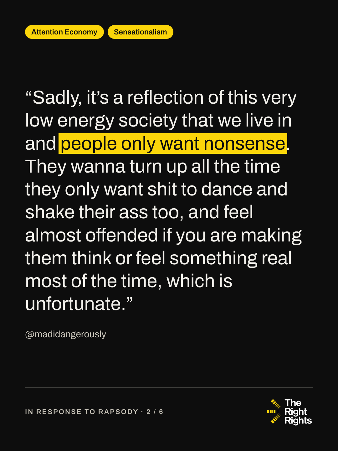“Sadly, it’s a reflection of this very low energy society that we live in and people only want nonsense. They wanna turn up all the time they only want shit to dance and shake their ass too, and feel almost offended if you are making them think or feel something real most of the time, which is unfortunate.” — @madidangerously