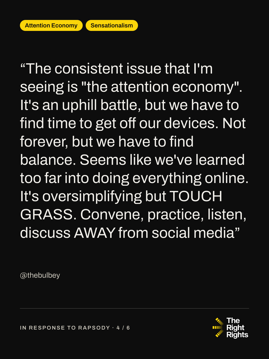 “The consistent issue that I'm seeing is "the attention economy". It's an uphill battle, but we have to find time to get off our devices. Not forever, but we have to find balance. Seems like we've learned too far into doing everything online. It's oversimplifying but TOUCH GRASS. Convene, practice, listen, discuss AWAY from social media” — @thebulbey